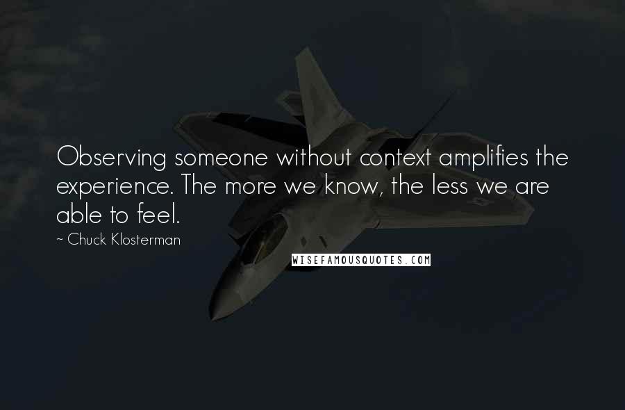 Chuck Klosterman Quotes: Observing someone without context amplifies the experience. The more we know, the less we are able to feel.