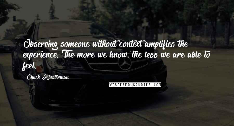 Chuck Klosterman Quotes: Observing someone without context amplifies the experience. The more we know, the less we are able to feel.