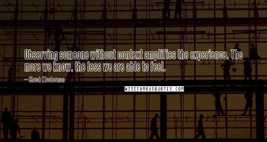 Chuck Klosterman Quotes: Observing someone without context amplifies the experience. The more we know, the less we are able to feel.