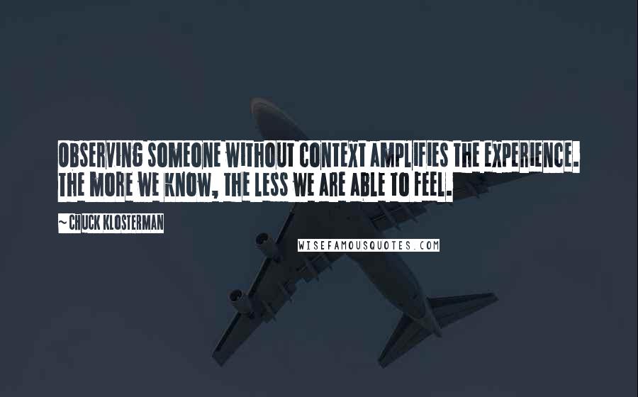 Chuck Klosterman Quotes: Observing someone without context amplifies the experience. The more we know, the less we are able to feel.