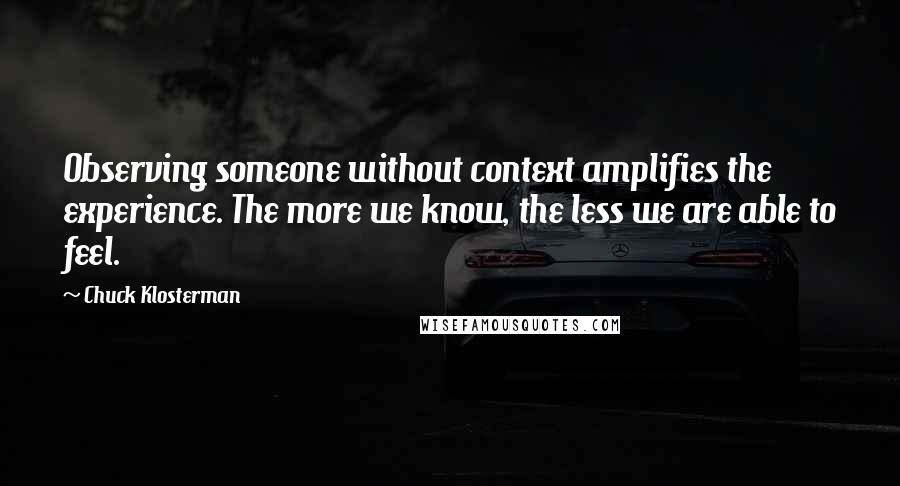 Chuck Klosterman Quotes: Observing someone without context amplifies the experience. The more we know, the less we are able to feel.