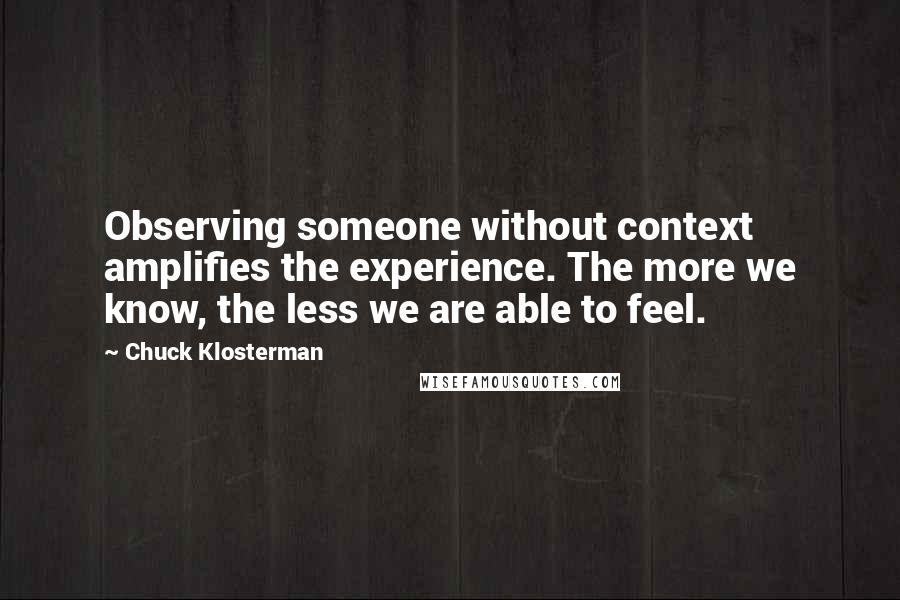 Chuck Klosterman Quotes: Observing someone without context amplifies the experience. The more we know, the less we are able to feel.