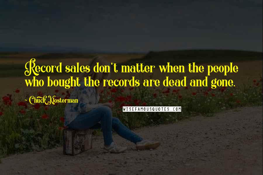 Chuck Klosterman Quotes: Record sales don't matter when the people who bought the records are dead and gone.