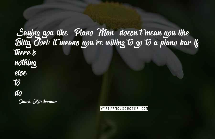 Chuck Klosterman Quotes: Saying you like "Piano Man" doesn't mean you like Billy Joel; it means you're willing to go to a piano bar if there's nothing else to do