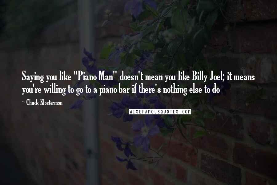 Chuck Klosterman Quotes: Saying you like "Piano Man" doesn't mean you like Billy Joel; it means you're willing to go to a piano bar if there's nothing else to do