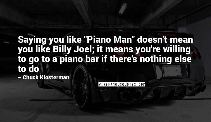 Chuck Klosterman Quotes: Saying you like "Piano Man" doesn't mean you like Billy Joel; it means you're willing to go to a piano bar if there's nothing else to do