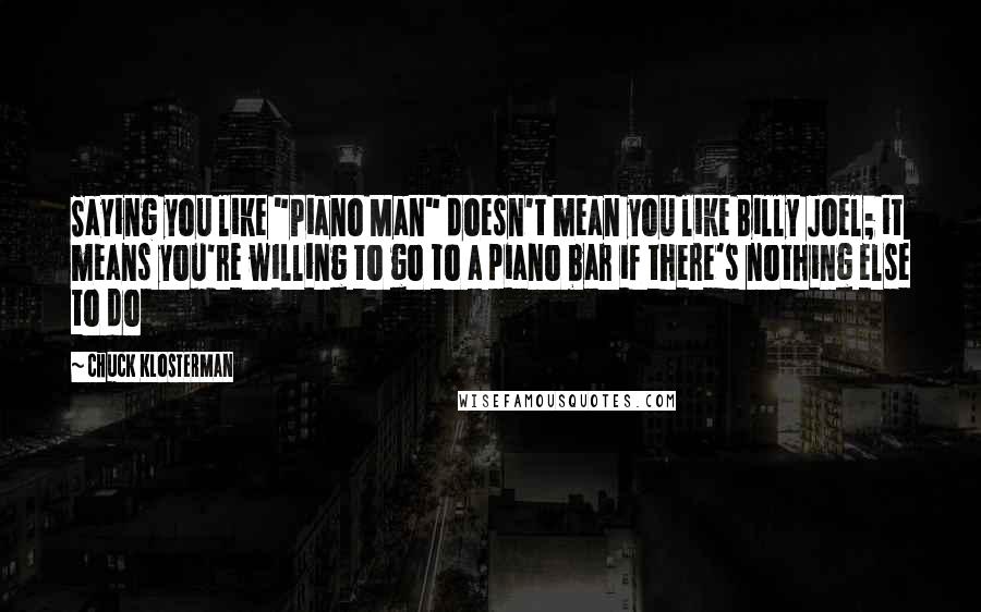 Chuck Klosterman Quotes: Saying you like "Piano Man" doesn't mean you like Billy Joel; it means you're willing to go to a piano bar if there's nothing else to do