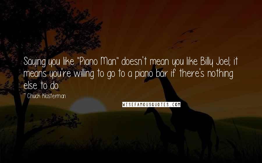 Chuck Klosterman Quotes: Saying you like "Piano Man" doesn't mean you like Billy Joel; it means you're willing to go to a piano bar if there's nothing else to do