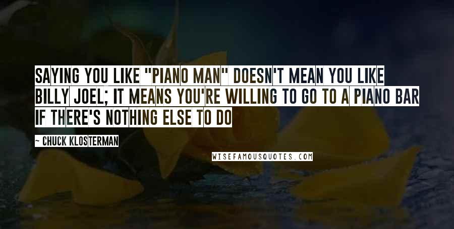 Chuck Klosterman Quotes: Saying you like "Piano Man" doesn't mean you like Billy Joel; it means you're willing to go to a piano bar if there's nothing else to do