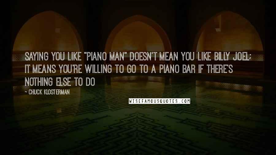 Chuck Klosterman Quotes: Saying you like "Piano Man" doesn't mean you like Billy Joel; it means you're willing to go to a piano bar if there's nothing else to do