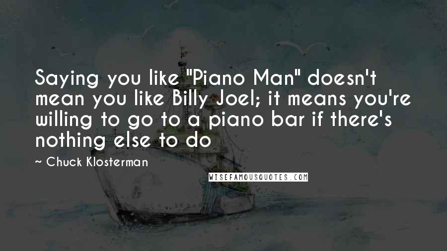 Chuck Klosterman Quotes: Saying you like "Piano Man" doesn't mean you like Billy Joel; it means you're willing to go to a piano bar if there's nothing else to do