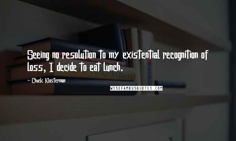 Chuck Klosterman Quotes: Seeing no resolution to my existential recognition of loss, I decide to eat lunch.