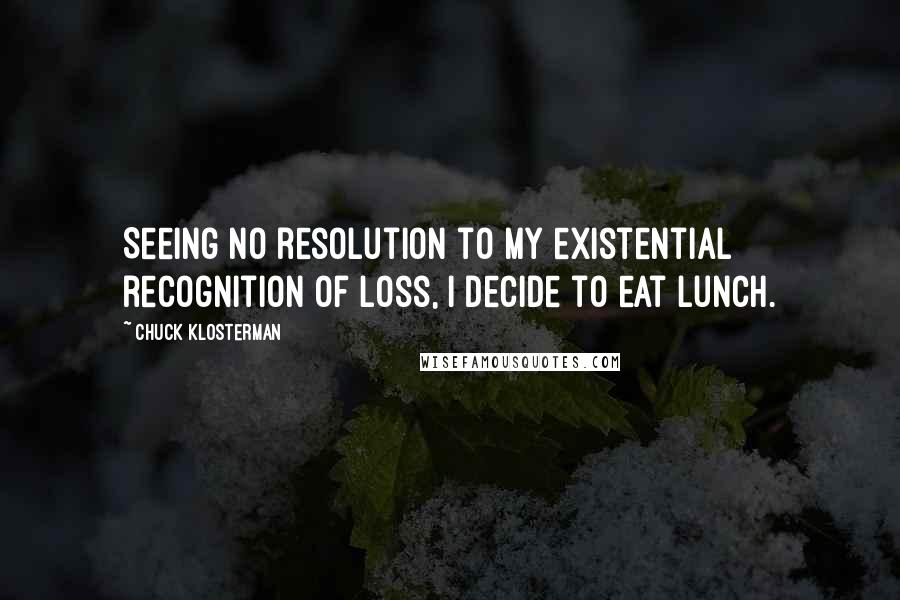 Chuck Klosterman Quotes: Seeing no resolution to my existential recognition of loss, I decide to eat lunch.