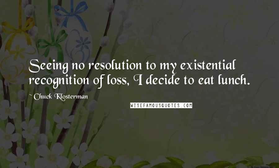 Chuck Klosterman Quotes: Seeing no resolution to my existential recognition of loss, I decide to eat lunch.