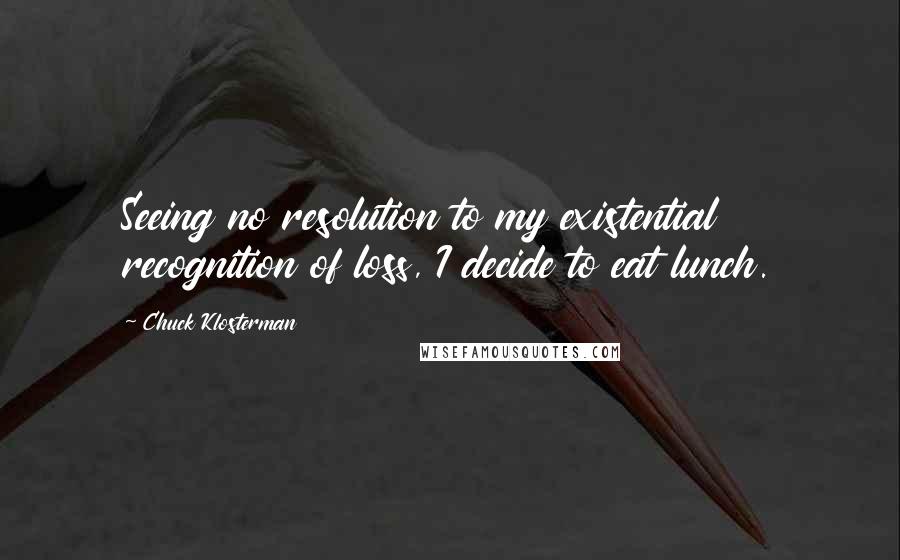 Chuck Klosterman Quotes: Seeing no resolution to my existential recognition of loss, I decide to eat lunch.