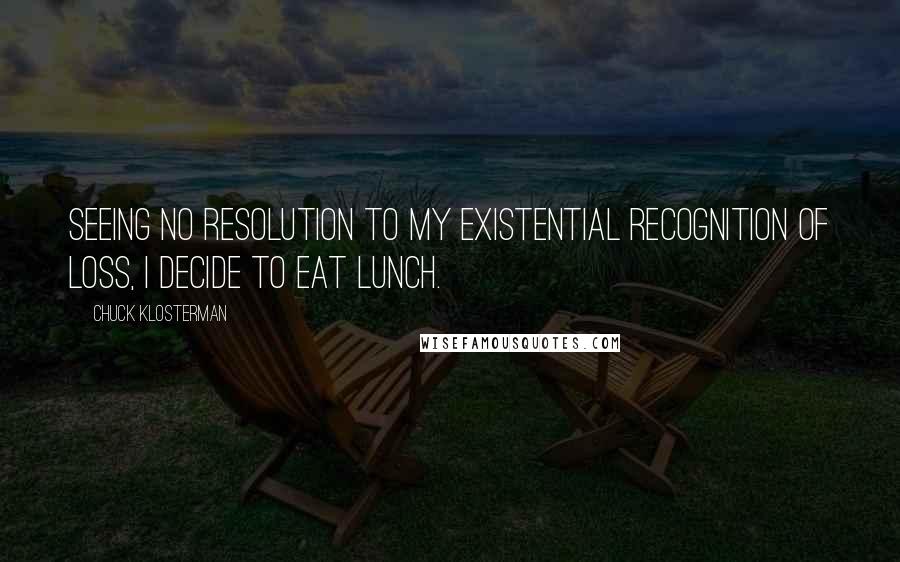 Chuck Klosterman Quotes: Seeing no resolution to my existential recognition of loss, I decide to eat lunch.