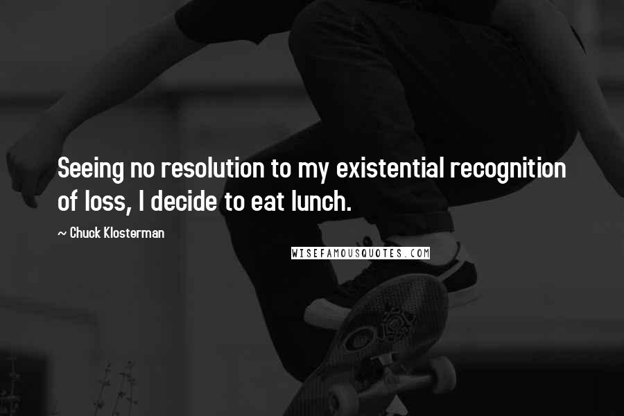 Chuck Klosterman Quotes: Seeing no resolution to my existential recognition of loss, I decide to eat lunch.