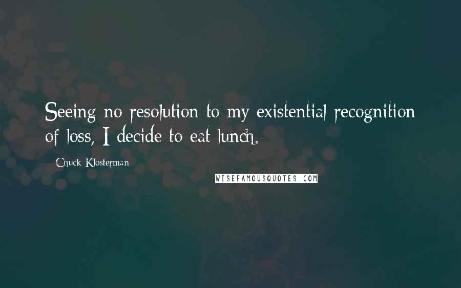 Chuck Klosterman Quotes: Seeing no resolution to my existential recognition of loss, I decide to eat lunch.