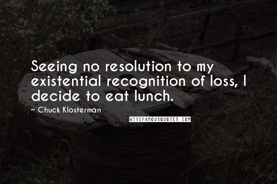 Chuck Klosterman Quotes: Seeing no resolution to my existential recognition of loss, I decide to eat lunch.