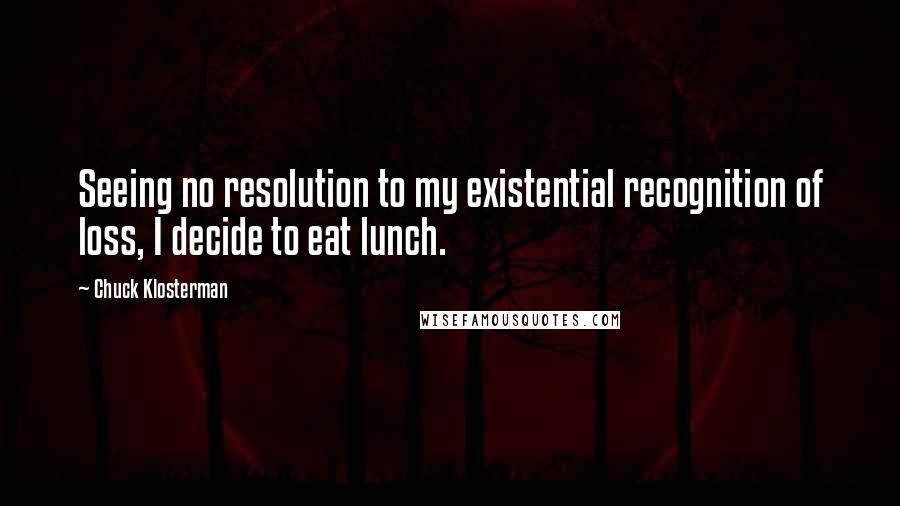 Chuck Klosterman Quotes: Seeing no resolution to my existential recognition of loss, I decide to eat lunch.