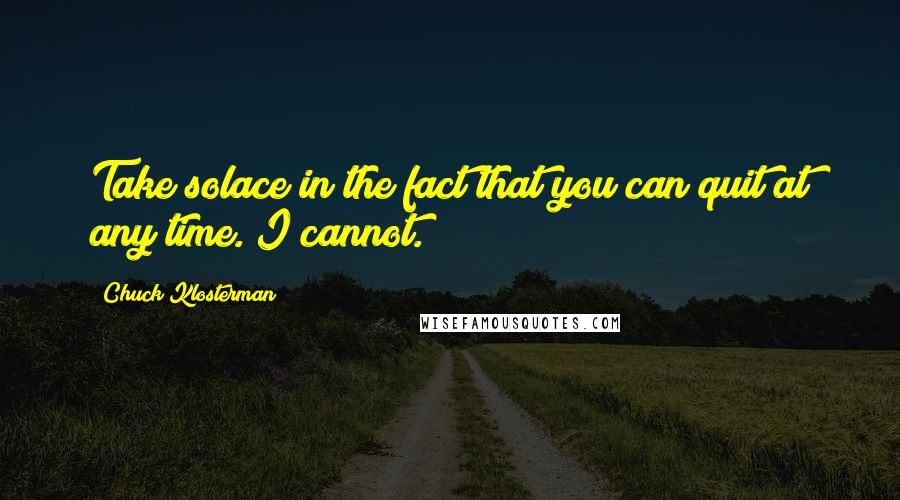 Chuck Klosterman Quotes: Take solace in the fact that you can quit at any time. I cannot.]