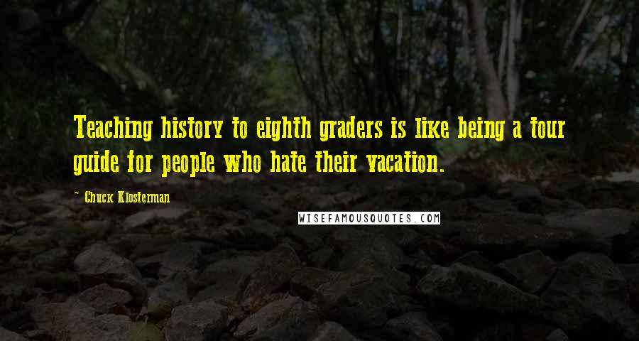 Chuck Klosterman Quotes: Teaching history to eighth graders is like being a tour guide for people who hate their vacation.