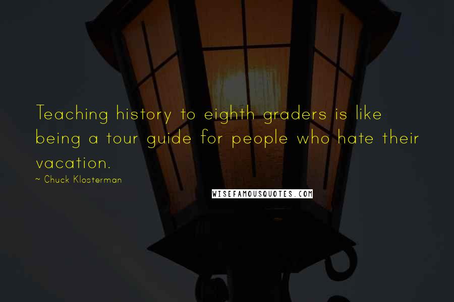 Chuck Klosterman Quotes: Teaching history to eighth graders is like being a tour guide for people who hate their vacation.