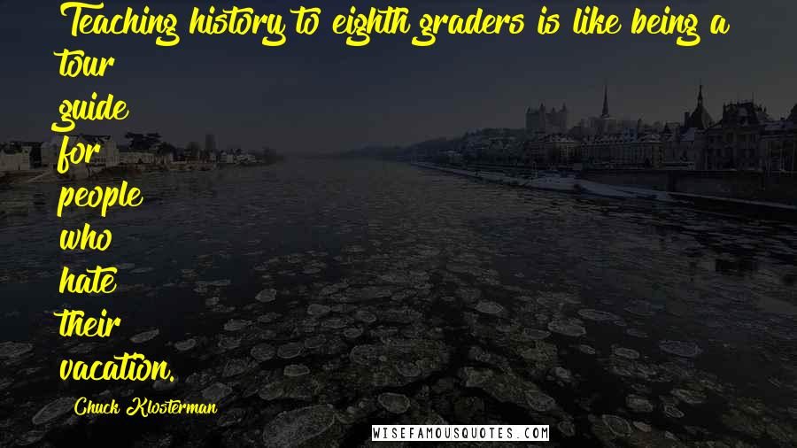 Chuck Klosterman Quotes: Teaching history to eighth graders is like being a tour guide for people who hate their vacation.