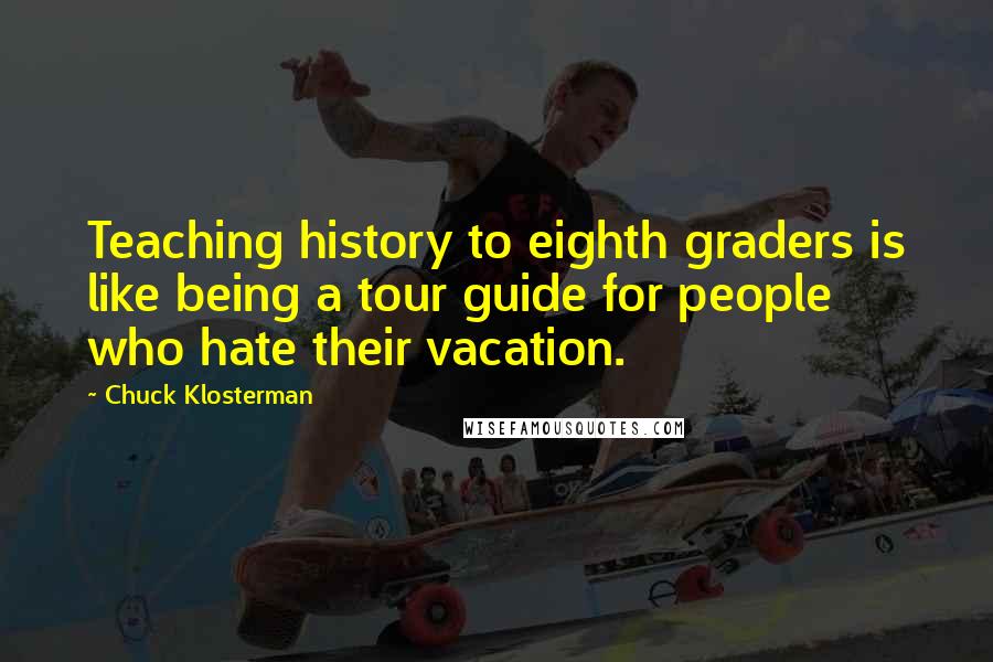 Chuck Klosterman Quotes: Teaching history to eighth graders is like being a tour guide for people who hate their vacation.