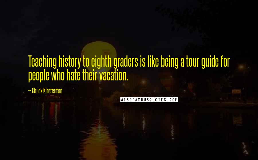 Chuck Klosterman Quotes: Teaching history to eighth graders is like being a tour guide for people who hate their vacation.