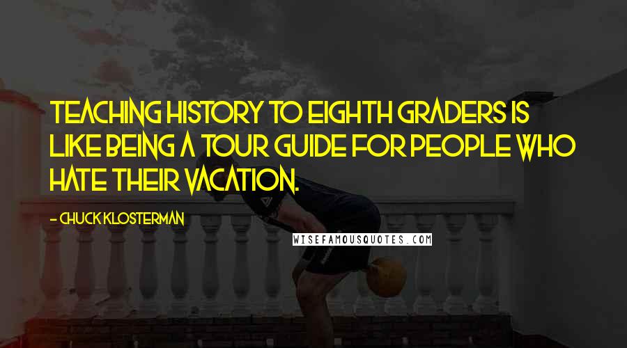 Chuck Klosterman Quotes: Teaching history to eighth graders is like being a tour guide for people who hate their vacation.