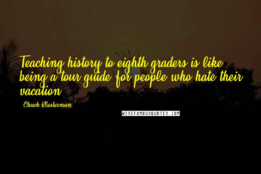 Chuck Klosterman Quotes: Teaching history to eighth graders is like being a tour guide for people who hate their vacation.