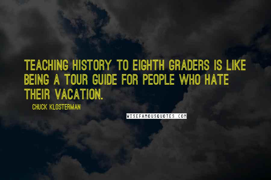 Chuck Klosterman Quotes: Teaching history to eighth graders is like being a tour guide for people who hate their vacation.