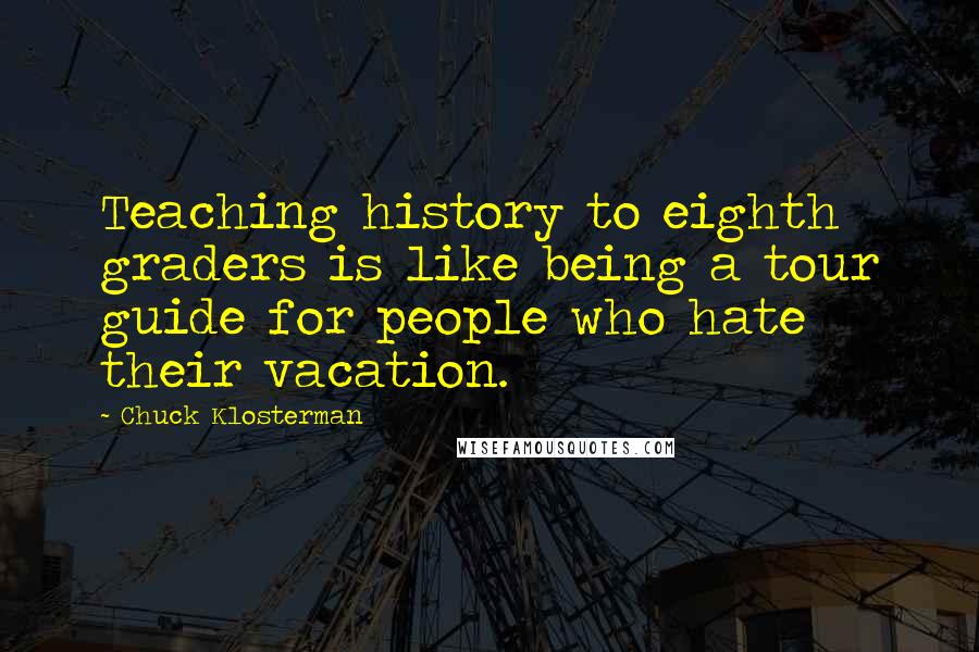 Chuck Klosterman Quotes: Teaching history to eighth graders is like being a tour guide for people who hate their vacation.