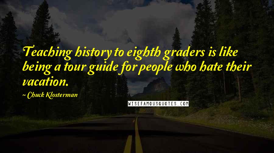 Chuck Klosterman Quotes: Teaching history to eighth graders is like being a tour guide for people who hate their vacation.