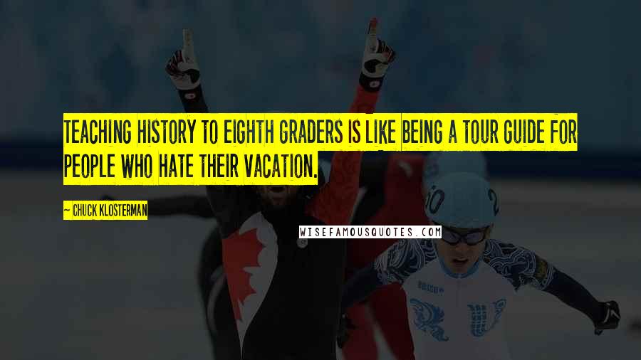 Chuck Klosterman Quotes: Teaching history to eighth graders is like being a tour guide for people who hate their vacation.