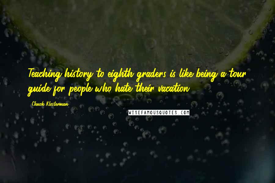 Chuck Klosterman Quotes: Teaching history to eighth graders is like being a tour guide for people who hate their vacation.