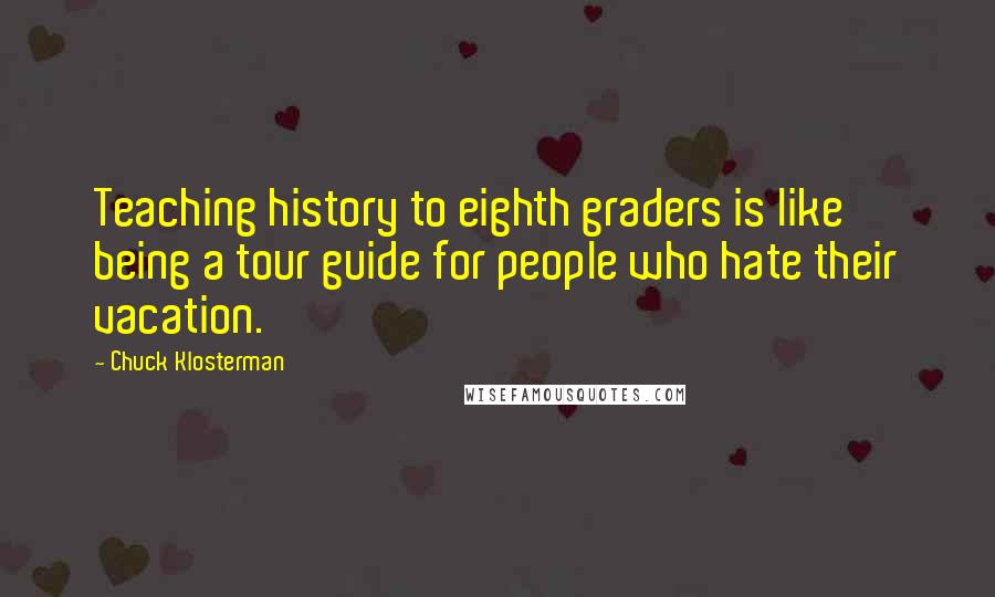 Chuck Klosterman Quotes: Teaching history to eighth graders is like being a tour guide for people who hate their vacation.