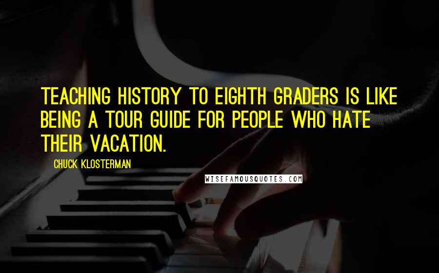 Chuck Klosterman Quotes: Teaching history to eighth graders is like being a tour guide for people who hate their vacation.