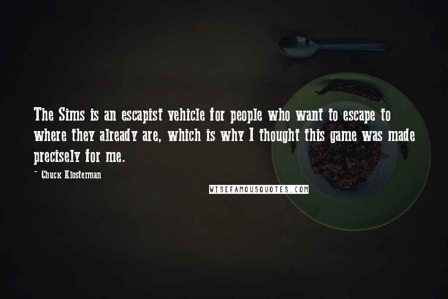 Chuck Klosterman Quotes: The Sims is an escapist vehicle for people who want to escape to where they already are, which is why I thought this game was made precisely for me.