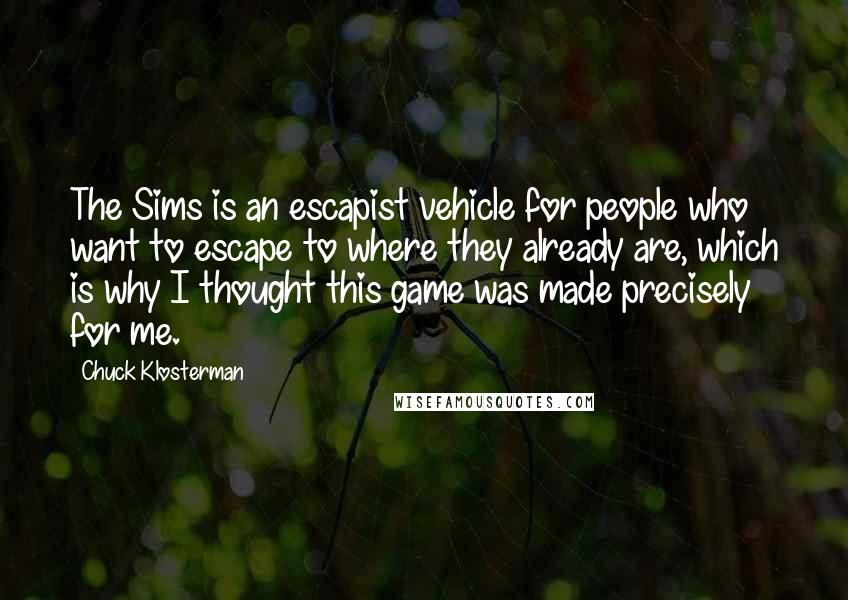 Chuck Klosterman Quotes: The Sims is an escapist vehicle for people who want to escape to where they already are, which is why I thought this game was made precisely for me.
