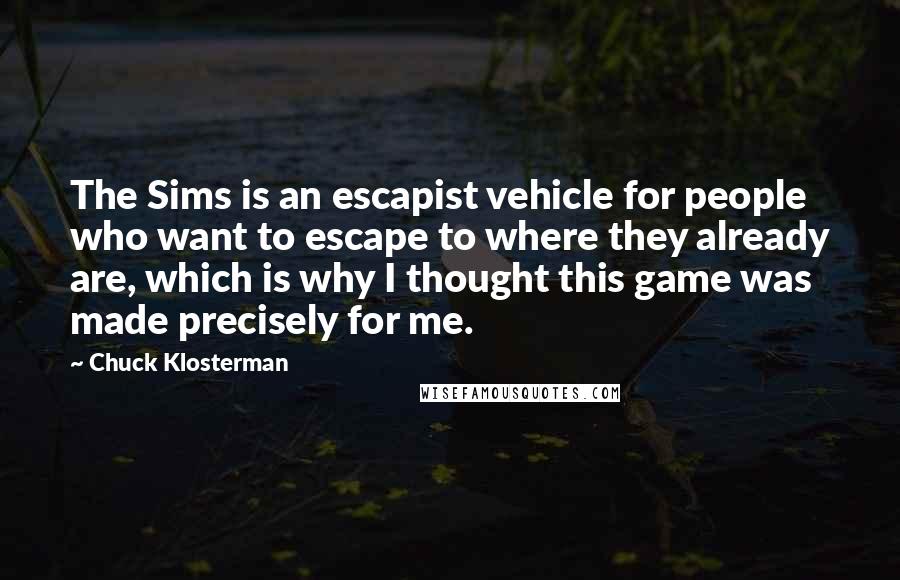 Chuck Klosterman Quotes: The Sims is an escapist vehicle for people who want to escape to where they already are, which is why I thought this game was made precisely for me.