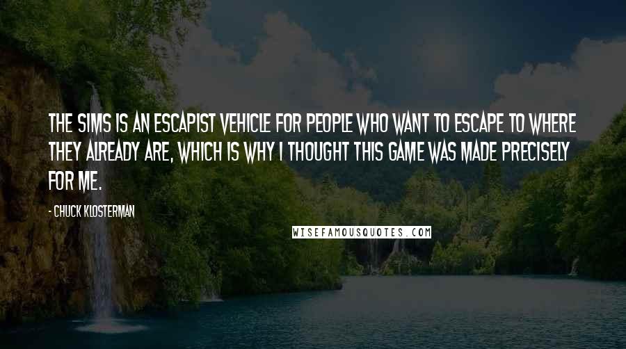 Chuck Klosterman Quotes: The Sims is an escapist vehicle for people who want to escape to where they already are, which is why I thought this game was made precisely for me.