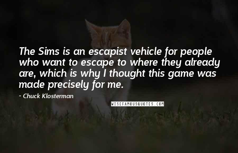 Chuck Klosterman Quotes: The Sims is an escapist vehicle for people who want to escape to where they already are, which is why I thought this game was made precisely for me.