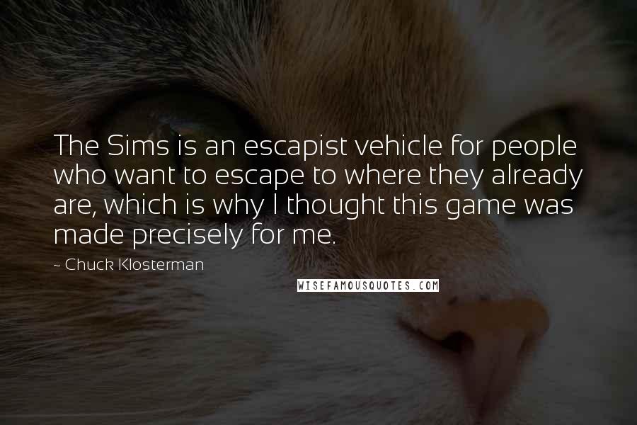 Chuck Klosterman Quotes: The Sims is an escapist vehicle for people who want to escape to where they already are, which is why I thought this game was made precisely for me.