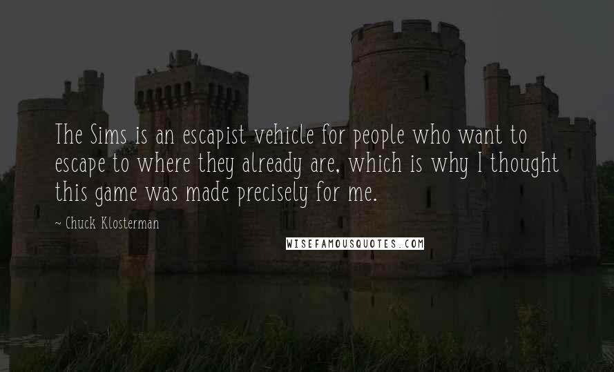 Chuck Klosterman Quotes: The Sims is an escapist vehicle for people who want to escape to where they already are, which is why I thought this game was made precisely for me.