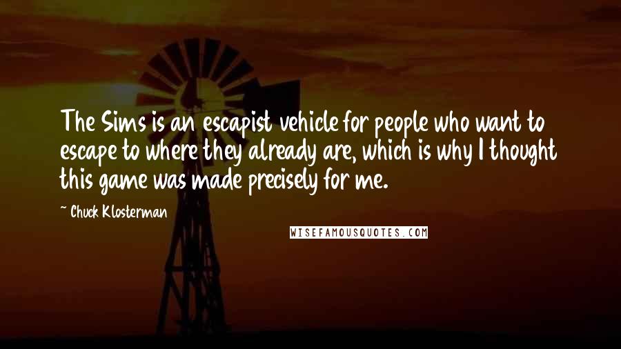 Chuck Klosterman Quotes: The Sims is an escapist vehicle for people who want to escape to where they already are, which is why I thought this game was made precisely for me.