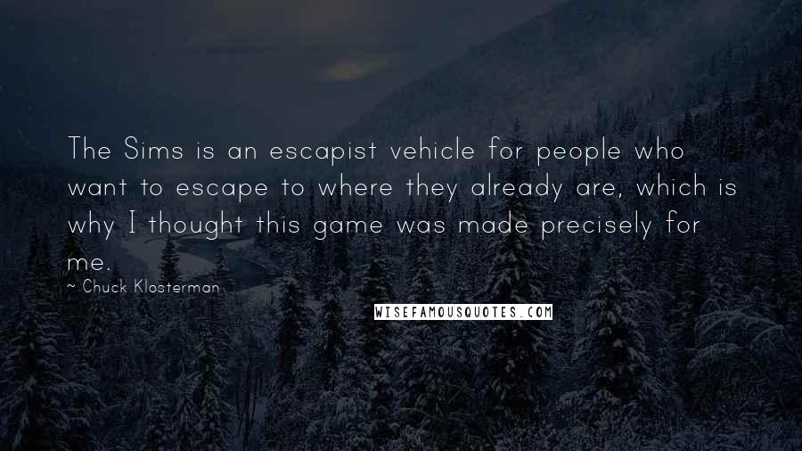 Chuck Klosterman Quotes: The Sims is an escapist vehicle for people who want to escape to where they already are, which is why I thought this game was made precisely for me.