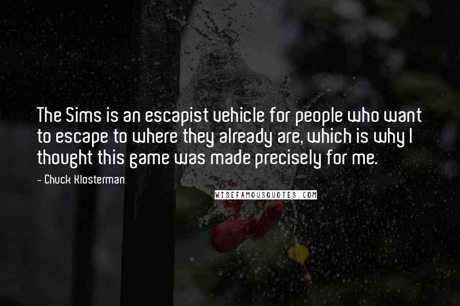 Chuck Klosterman Quotes: The Sims is an escapist vehicle for people who want to escape to where they already are, which is why I thought this game was made precisely for me.