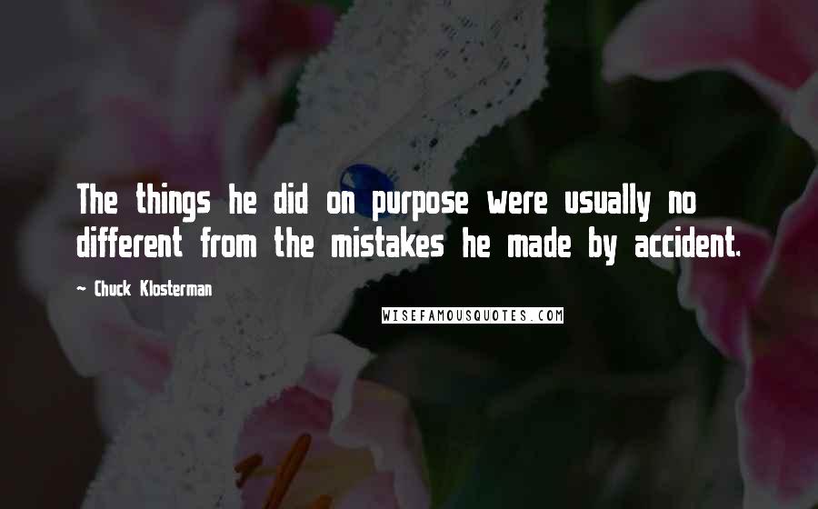 Chuck Klosterman Quotes: The things he did on purpose were usually no different from the mistakes he made by accident.
